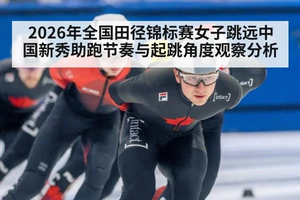 2026年全国田径锦标赛女子跳远中国新秀助跑节奏与起跳角度观察分析